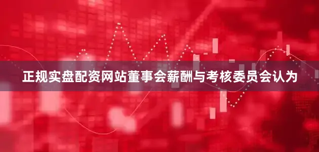 正规实盘配资网站董事会薪酬与考核委员会认为