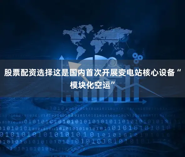 股票配资选择这是国内首次开展变电站核心设备“模块化空运”