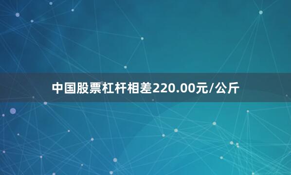 中国股票杠杆相差220.00元/公斤