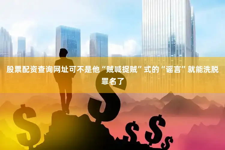 股票配资查询网址可不是他“贼喊捉贼”式的“谣言”就能洗脱罪名了
