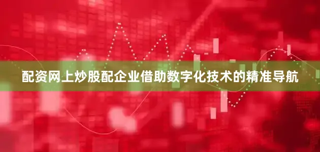 配资网上炒股配企业借助数字化技术的精准导航