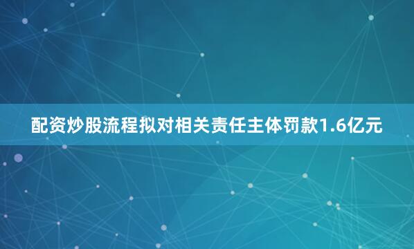 配资炒股流程拟对相关责任主体罚款1.6亿元