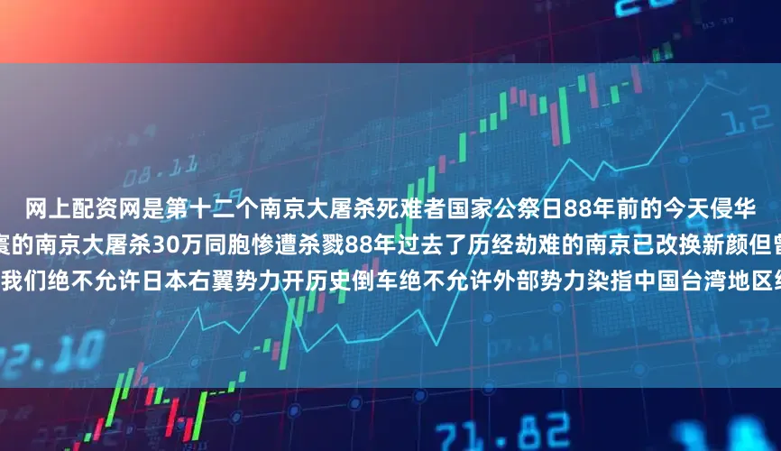 网上配资网是第十二个南京大屠杀死难者国家公祭日88年前的今天侵华日军野蛮侵入南京制造了惨绝人寰的南京大屠杀30万同胞惨遭杀戮88年过去了历经劫难的南京已改换新颜但曾经的伤痛我们永远不会忘记！我们绝不允许日本右翼势力开历史倒车绝不允许外部势力染指中国台湾地区绝不允许日本军国主义死灰复燃！听！历史所启示的伟大真理激荡时空：正义必胜！和平必胜！人民必胜！中华民族伟大复兴势不可挡！（策划：钱彤 石锋 徐壮