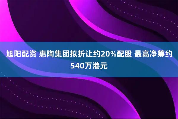 旭阳配资 惠陶集团拟折让约20%配股 最高净筹约540万港元