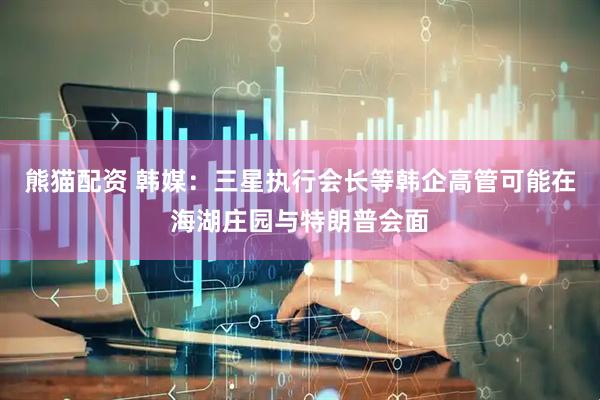 熊猫配资 韩媒：三星执行会长等韩企高管可能在海湖庄园与特朗普会面