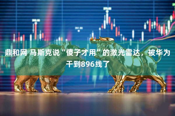 鼎和网 马斯克说“傻子才用”的激光雷达，被华为干到896线了
