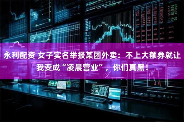 永利配资 女子实名举报某团外卖：不上大额券就让我变成“凌晨营业”，你们真黑！