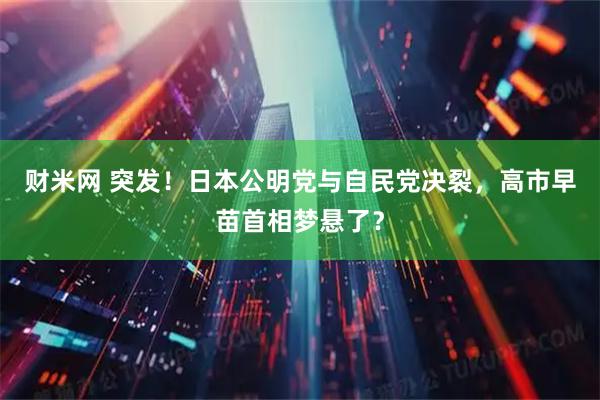 财米网 突发！日本公明党与自民党决裂，高市早苗首相梦悬了？
