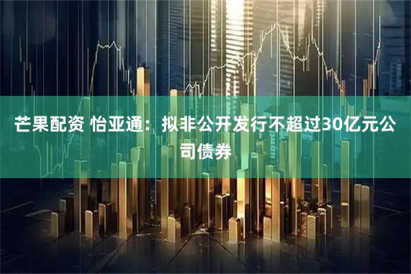 芒果配资 怡亚通：拟非公开发行不超过30亿元公司债券