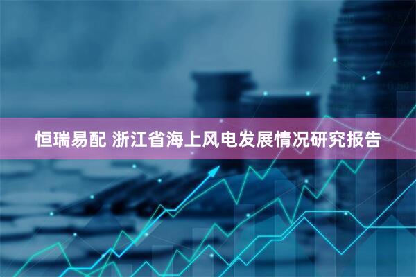 恒瑞易配 浙江省海上风电发展情况研究报告
