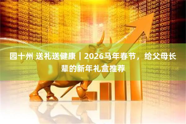 园十州 送礼送健康｜2026马年春节，给父母长辈的新年礼盒推荐