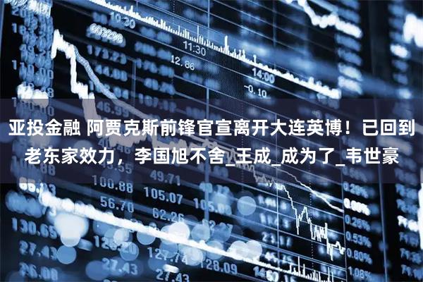 亚投金融 阿贾克斯前锋官宣离开大连英博！已回到老东家效力，李国旭不舍_王成_成为了_韦世豪