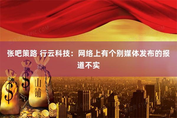 张吧策路 行云科技：网络上有个别媒体发布的报道不实
