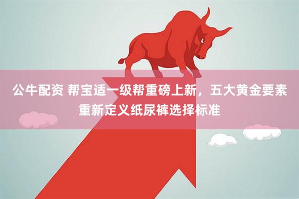 公牛配资 帮宝适一级帮重磅上新，五大黄金要素重新定义纸尿裤选择标准
