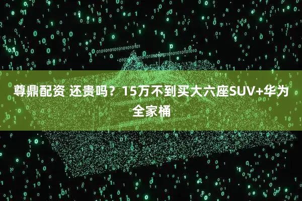 尊鼎配资 还贵吗？15万不到买大六座SUV+华为全家桶