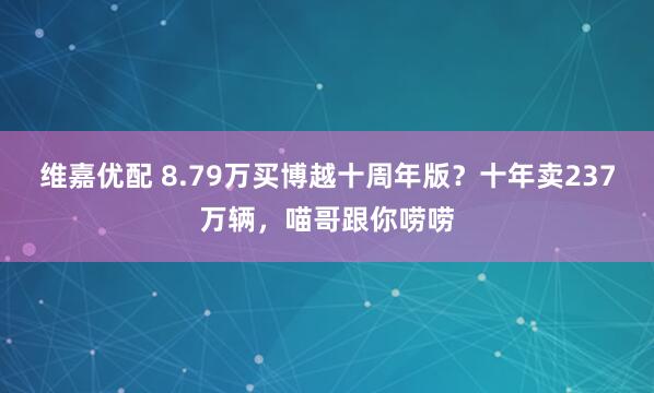 维嘉优配 8.79万买博越十周年版？十年卖237万辆，喵哥跟你唠唠