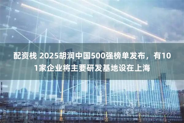 配资栈 2025胡润中国500强榜单发布，有101家企业将主要研发基地设在上海