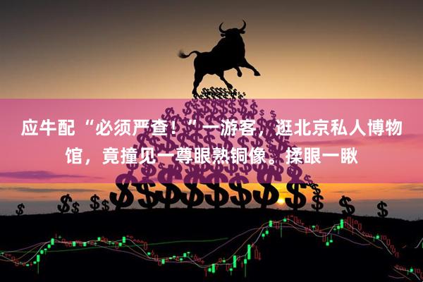 应牛配 “必须严查！”一游客，逛北京私人博物馆，竟撞见一尊眼熟铜像。揉眼一瞅