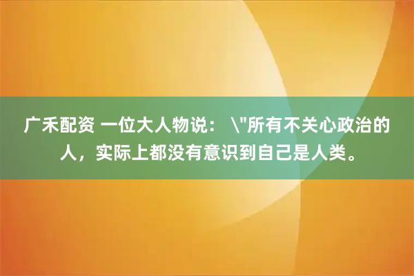 广禾配资 一位大人物说： ＂所有不关心政治的人，实际上都没有意识到自己是人类。