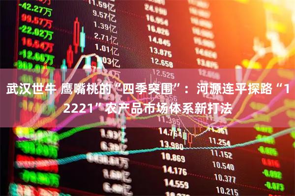武汉世牛 鹰嘴桃的“四季突围”：河源连平探路“12221”农产品市场体系新打法