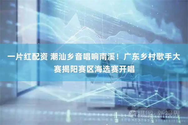 一片红配资 潮汕乡音唱响南溪！广东乡村歌手大赛揭阳赛区海选赛开唱