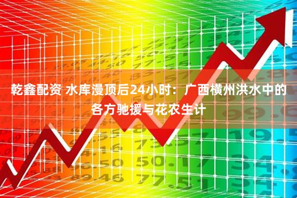 乾鑫配资 水库漫顶后24小时：广西横州洪水中的各方驰援与花农生计
