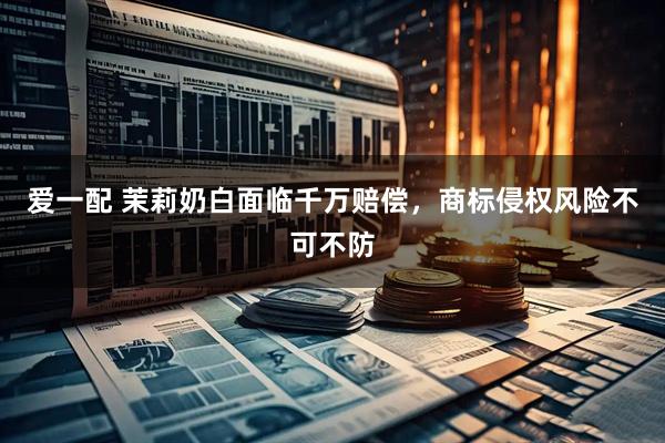 爱一配 茉莉奶白面临千万赔偿，商标侵权风险不可不防