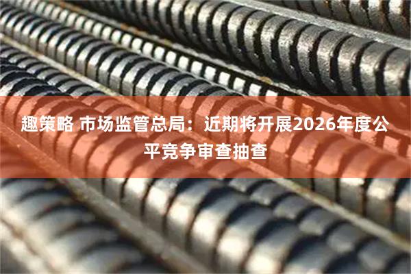 趣策略 市场监管总局：近期将开展2026年度公平竞争审查抽查
