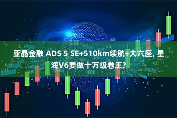 亚晶金融 ADS 5 SE+510km续航+大六座, 星海V6要做十万级卷王?